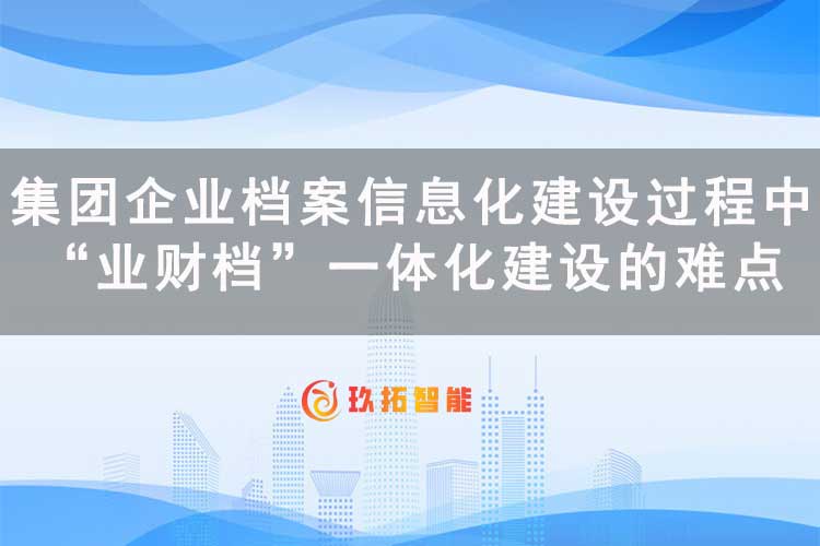 集团企业档案信息化建设过程中“业财档”一体化建设的难点-玖拓智能