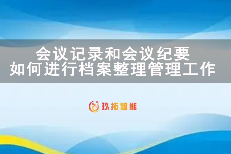 会议记录和会议纪要如何进行档案整理管理工作-玖拓智能