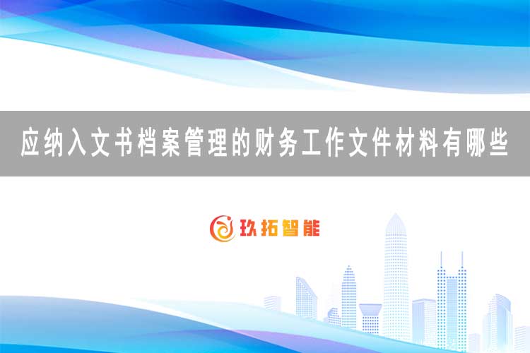 应纳入文书档案管理的财务工作文件材料有哪些?-玖拓智能