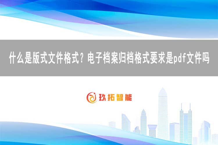 什么是版式文件格式？电子档案归档格式要求是pdf文件吗-玖拓智能