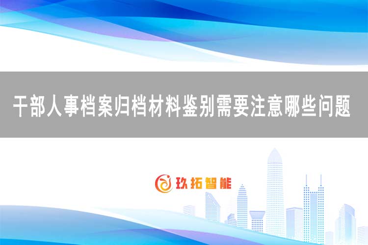 干部人事档案归档材料鉴别需要注意哪些问题-玖拓智能