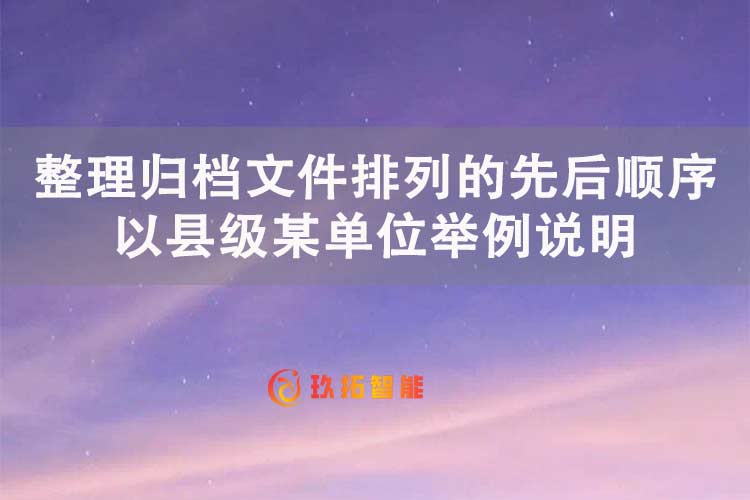 整理归档文件排列的先后顺序，以县级某单位举例说明-玖拓智能
