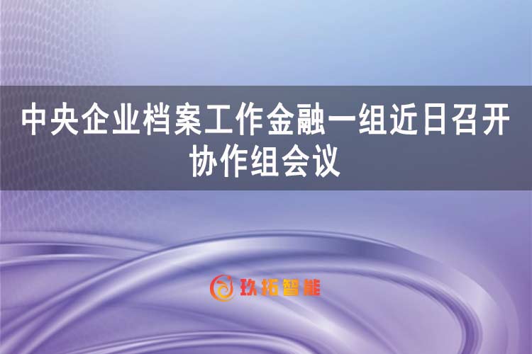中央企业档案工作金融一组召开协作组会议-玖拓智能