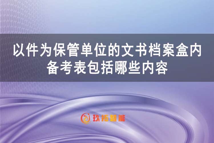 以件为保管单位的文书档案盒内备考表包括哪些内容-玖拓智能