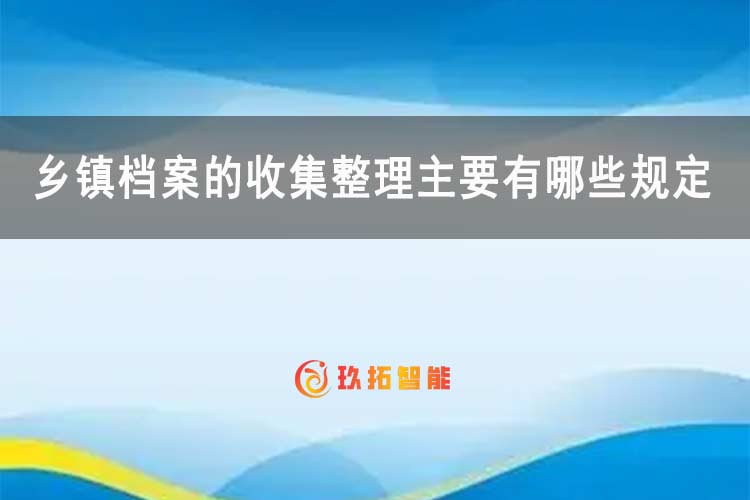 乡镇档案的收集整理主要有哪些规定？-玖拓智能