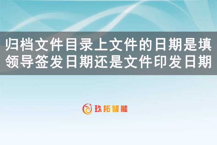 归档文件目录上文件的日期是填领导签发日期还是文件印发日期？-玖拓智能