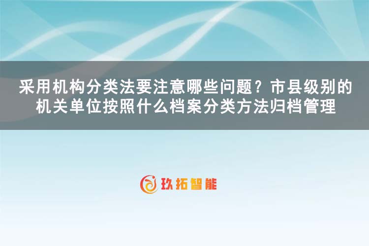 采用机构分类法要注意哪些问题？市县级别的机关单位按照什么档案分类方法归档管理-玖拓智能