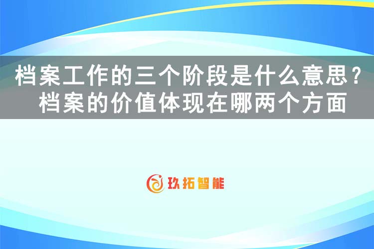 档案工作的三个阶段是什么意思？档案的价值体现在哪两个方面-玖拓智能