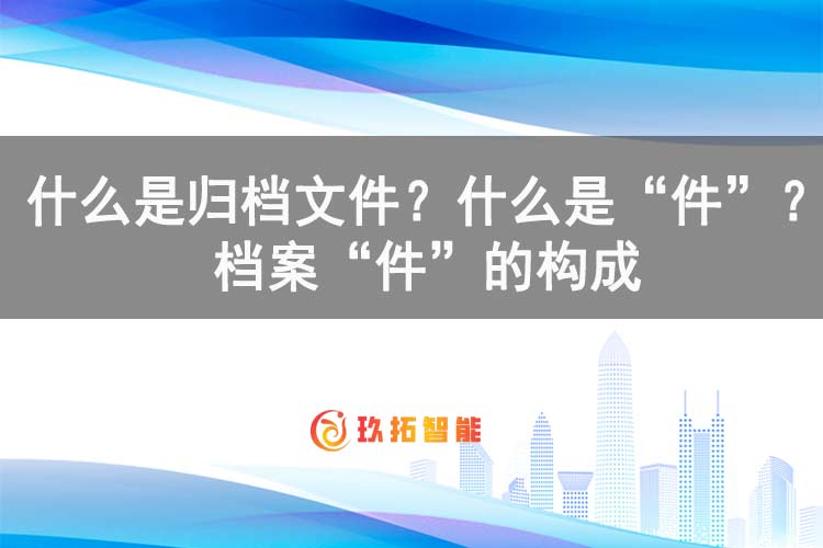 什么是归档文件？什么是“件”？档案“件”的构成-玖拓智能